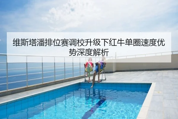 维斯塔潘排位赛调校升级下红牛单圈速度优势深度解析