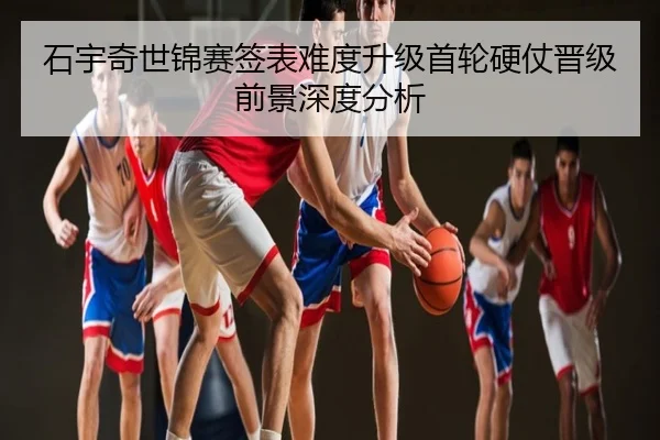 石宇奇世锦赛签表难度升级首轮硬仗晋级前景深度分析