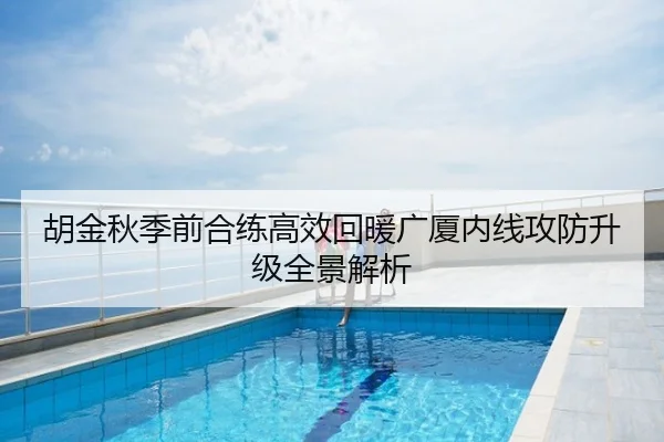 胡金秋季前合练高效回暖广厦内线攻防升级全景解析