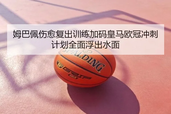 姆巴佩伤愈复出训练加码皇马欧冠冲刺计划全面浮出水面